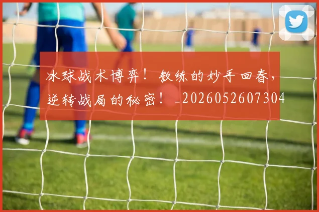 冰球战术博弈！教练的妙手回春，逆转战局的秘密！_20260526073045