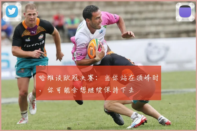 哈维谈欧冠决赛：当你站在顶峰时，你可能会想继续保持下去