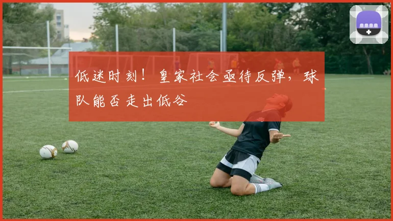 低迷时刻！皇家社会亟待反弹，球队能否走出低谷
