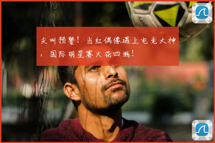 尖叫预警！当红偶像遇上电竞大神，国际明星赛火花四溅！