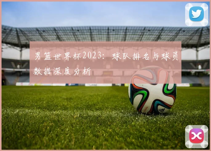 男篮世界杯2023：球队排名与球员数据深度分析