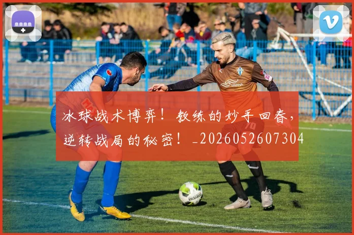 冰球战术博弈！教练的妙手回春，逆转战局的秘密！_20260526073045
