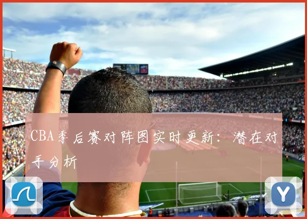 CBA季后赛对阵图实时更新：潜在对手分析