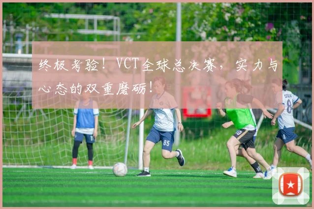 终极考验！VCT全球总决赛，实力与心态的双重磨砺！