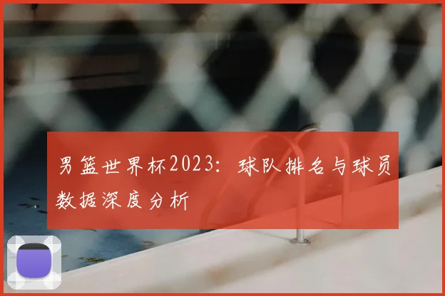 男篮世界杯2023：球队排名与球员数据深度分析