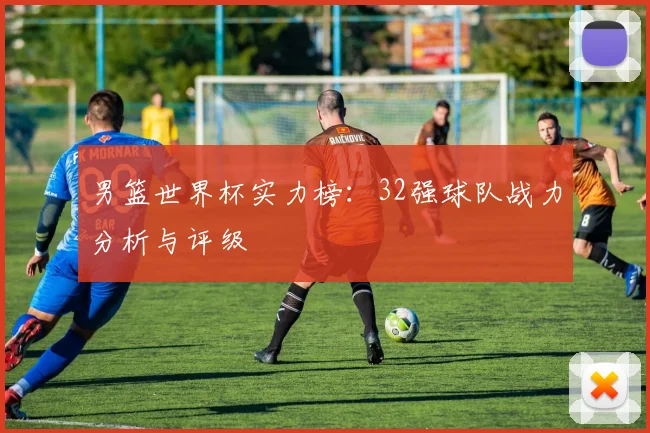 男篮世界杯实力榜：32强球队战力分析与评级