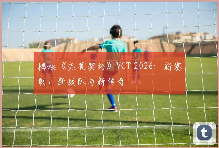 揭秘《无畏契约》VCT 2026：新赛制、新战队与新传奇