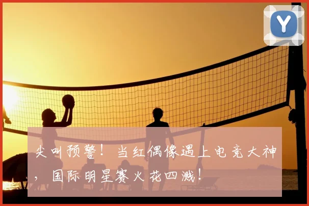 尖叫预警！当红偶像遇上电竞大神，国际明星赛火花四溅！