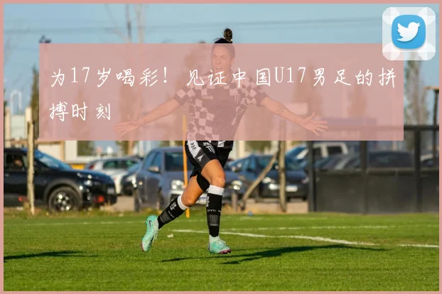 为17岁喝彩！见证中国U17男足的拼搏时刻