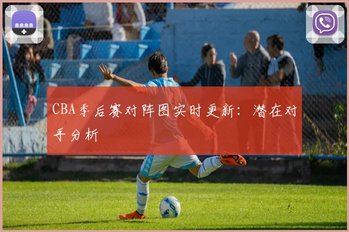 CBA季后赛对阵图实时更新：潜在对手分析