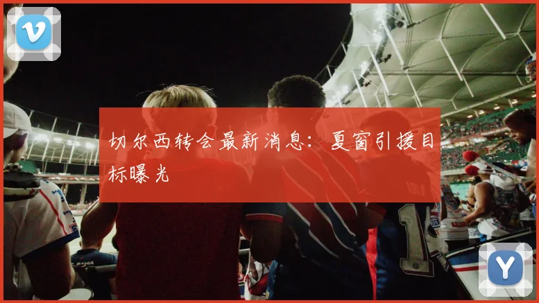 切尔西转会最新消息：夏窗引援目标曝光